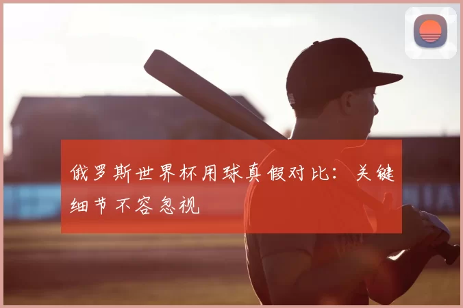 俄罗斯世界杯用球真假对比:关键细节不容忽视