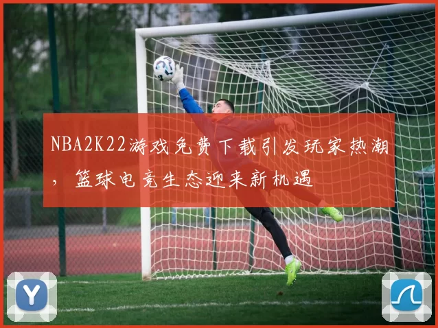 NBA2K22游戏免费下载引发玩家热潮，篮球电竞生态迎来新机遇