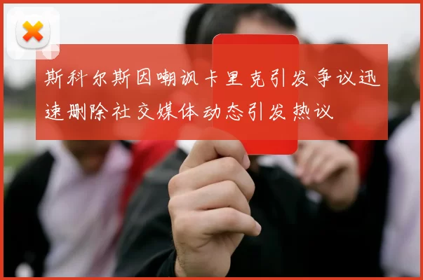 斯科尔斯因嘲讽卡里克引发争议迅速删除社交媒体动态引发热议