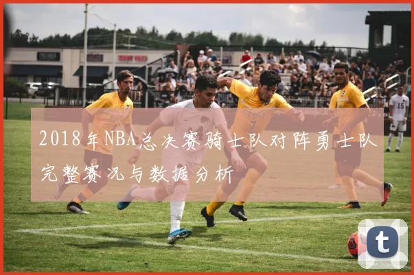 2018年NBA总决赛骑士队对阵勇士队完整赛况与数据分析
