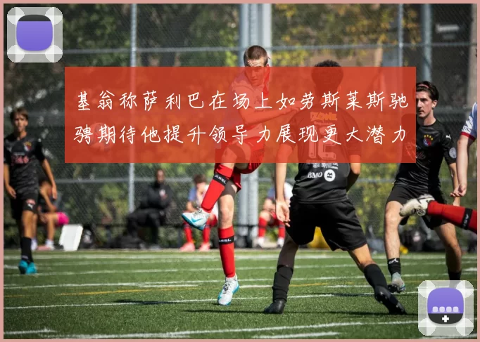 基翁称萨利巴在场上如劳斯莱斯驰骋期待他提升领导力展现更大潜力
