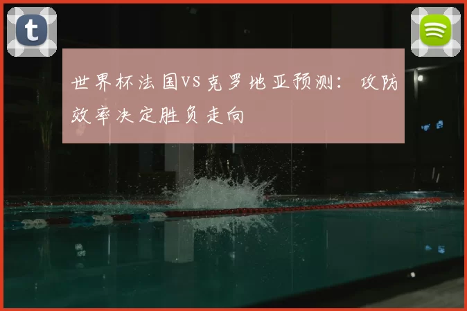 世界杯法国vs克罗地亚预测：攻防效率决定胜负走向