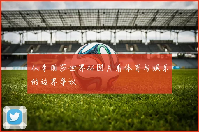 从李丽莎世界杯图片看体育与娱乐的边界争议