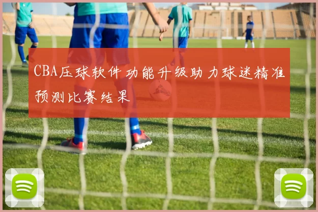 CBA压球软件功能升级助力球迷精准预测比赛结果