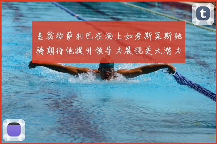基翁称萨利巴在场上如劳斯莱斯驰骋期待他提升领导力展现更大潜力