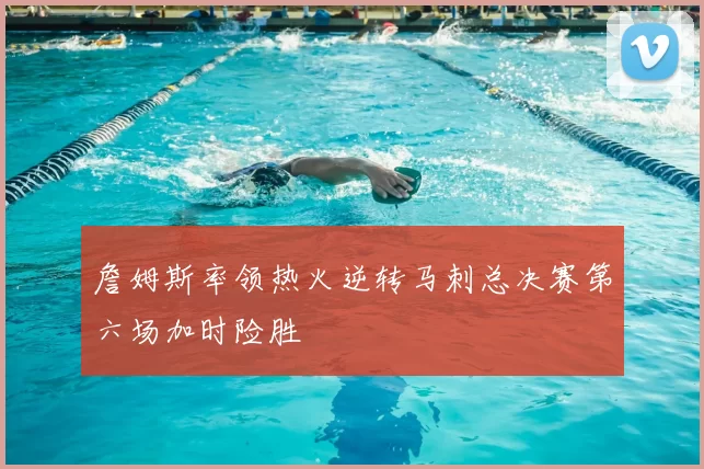 詹姆斯率领热火逆转马刺总决赛第六场加时险胜
