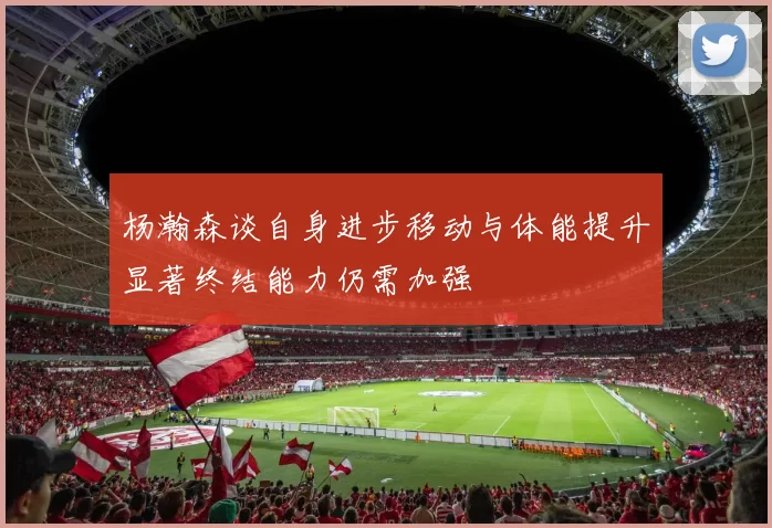 杨瀚森谈自身进步移动与体能提升显著终结能力仍需加强
