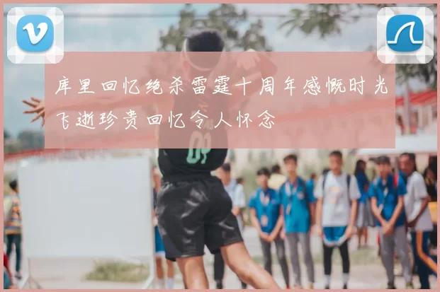 库里回忆绝杀雷霆十周年感慨时光飞逝珍贵回忆令人怀念