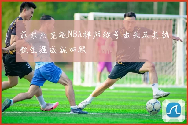 菲尔杰克逊NBA禅师称号由来及其执教生涯成就回顾