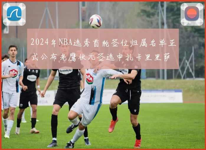 2024年NBA选秀首轮签位归属名单正式公布老鹰状元签选中扎卡里里萨谢