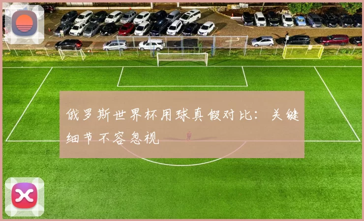 俄罗斯世界杯用球真假对比:关键细节不容忽视