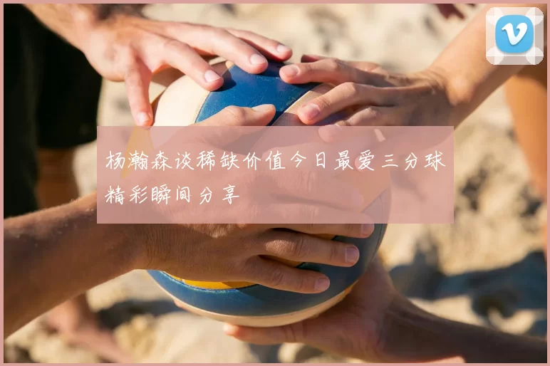 杨瀚森谈稀缺价值今日最爱三分球精彩瞬间分享