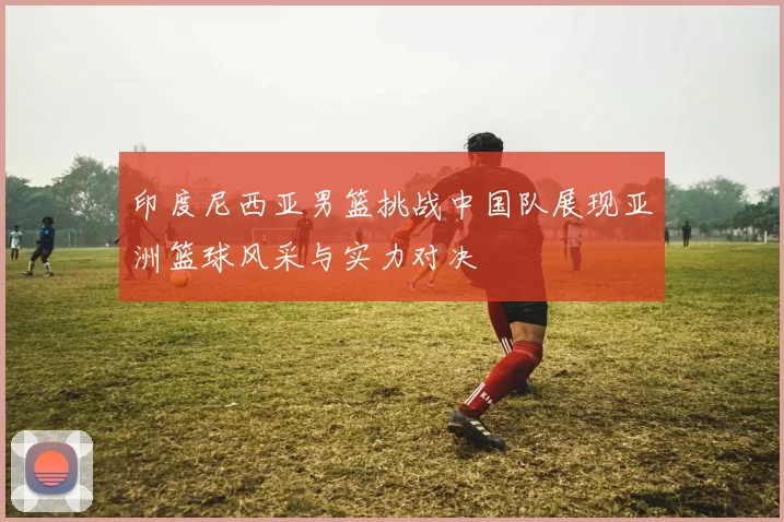 印度尼西亚男篮挑战中国队展现亚洲篮球风采与实力对决