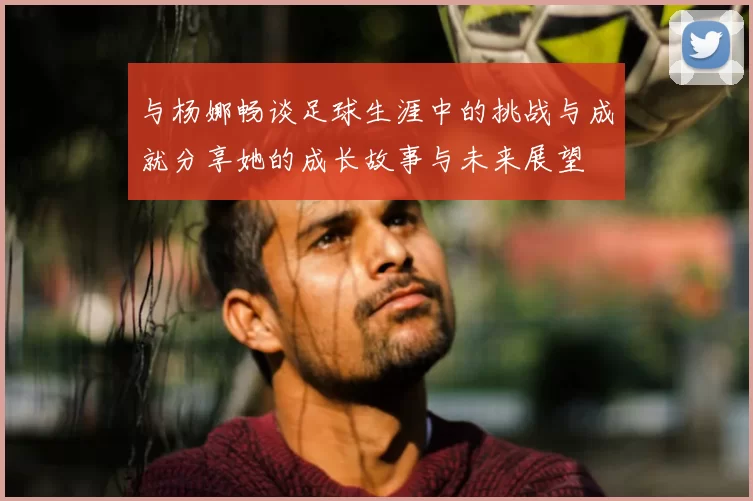 与杨娜畅谈足球生涯中的挑战与成就分享她的成长故事与未来展望