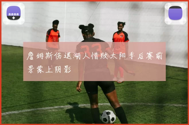 詹姆斯伤退湖人惜败太阳季后赛前景蒙上阴影