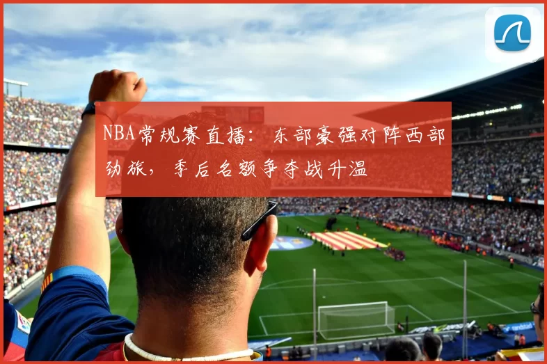 NBA常规赛直播：东部豪强对阵西部劲旅，季后名额争夺战升温