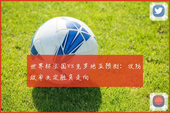 世界杯法国vs克罗地亚预测：攻防效率决定胜负走向