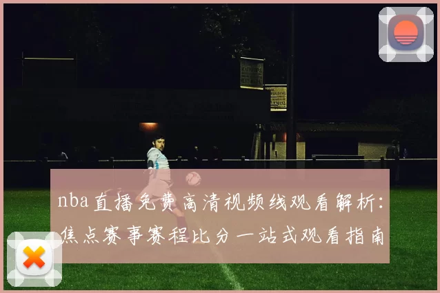 nba直播免费高清视频线观看解析:焦点赛事赛程比分一站式观看指南