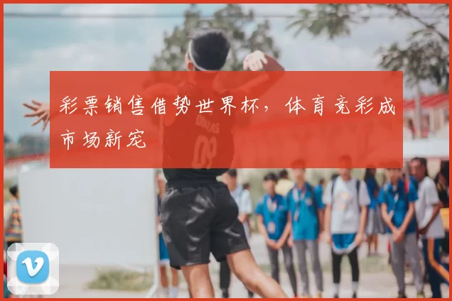 彩票销售借势世界杯，体育竞彩成市场新宠