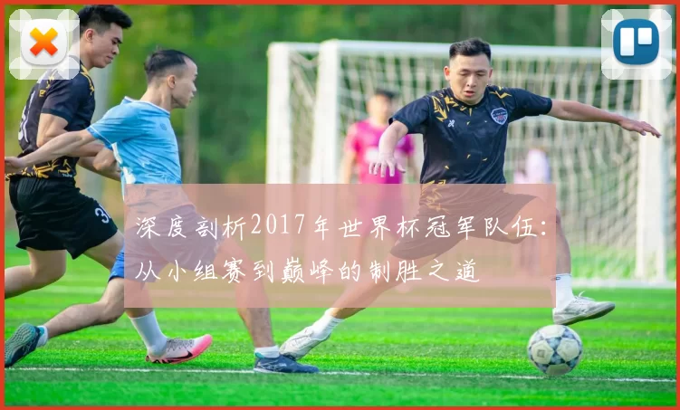 深度剖析2017年世界杯冠军队伍：从小组赛到巅峰的制胜之道