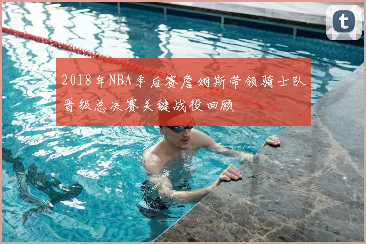 2018年NBA季后赛詹姆斯带领骑士队晋级总决赛关键战役回顾