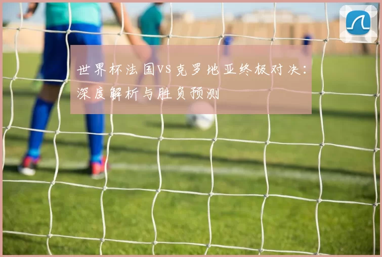 世界杯法国vs克罗地亚终极对决:深度解析与胜负预测