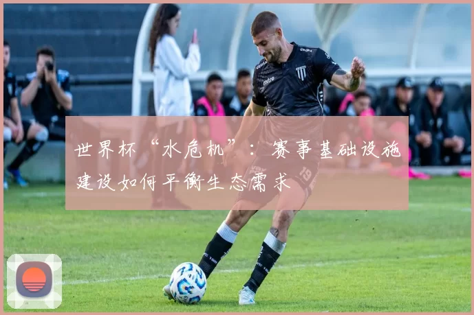 世界杯“水危机”：赛事基础设施建设如何平衡生态需求