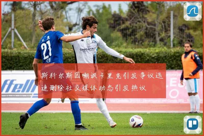 斯科尔斯因嘲讽卡里克引发争议迅速删除社交媒体动态引发热议