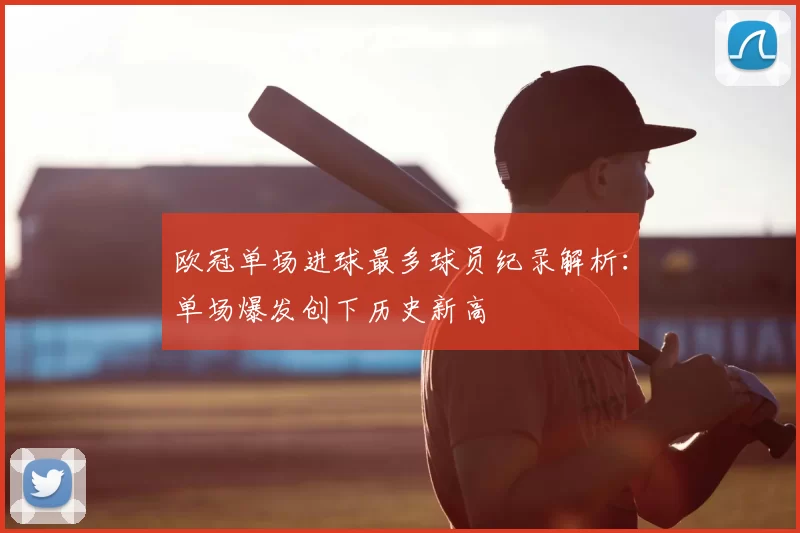 欧冠单场进球最多球员纪录解析：单场爆发创下历史新高