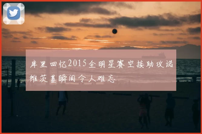 库里回忆2015全明星赛空接助攻诺维茨基瞬间令人难忘