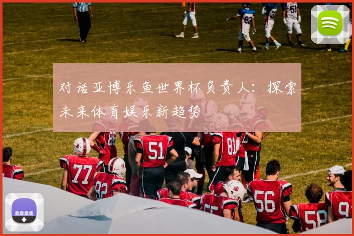 对话亚博乐鱼世界杯负责人：探索未来体育娱乐新趋势