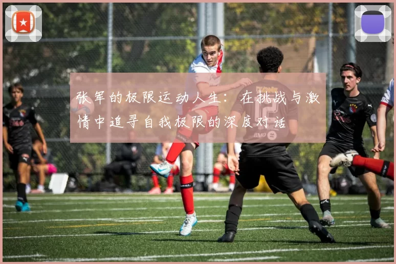 张军的极限运动人生:在挑战与激情中追寻自我极限的深度对话