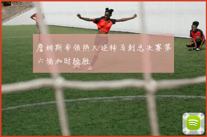 詹姆斯率领热火逆转马刺总决赛第六场加时险胜