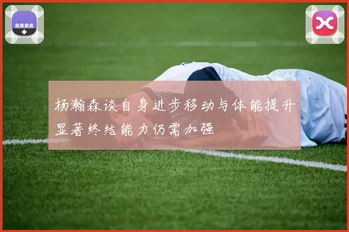 杨瀚森谈自身进步移动与体能提升显著终结能力仍需加强
