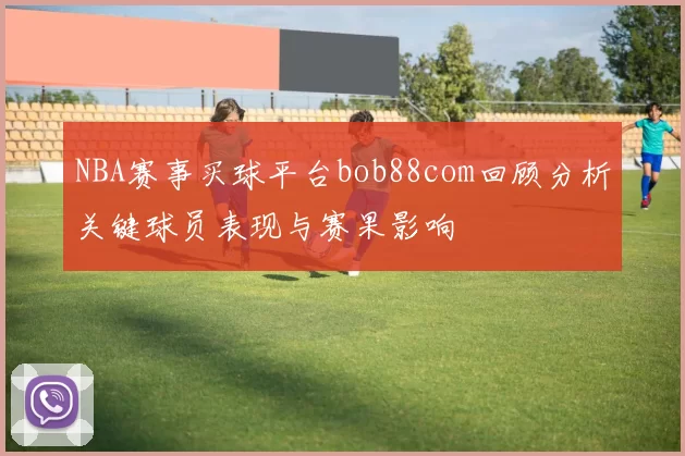 NBA赛事买球平台bob88com回顾分析关键球员表现与赛果影响