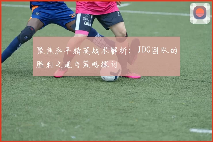 聚焦和平精英战术解析：JDG团队的胜利之道与策略探讨