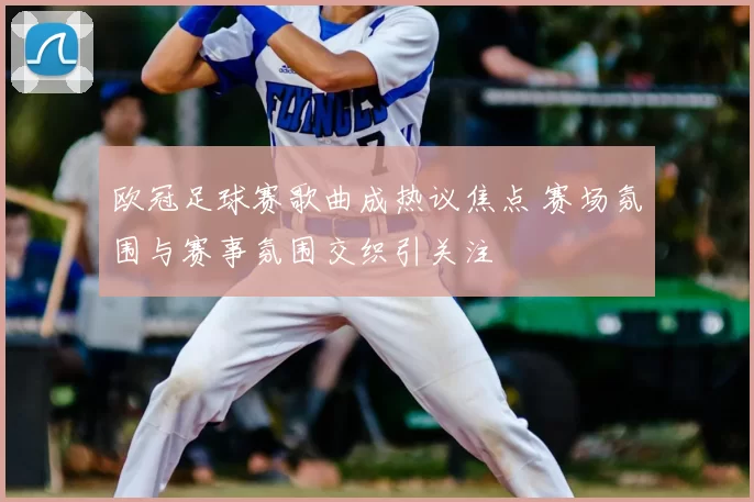 欧冠足球赛歌曲成热议焦点 赛场氛围与赛事氛围交织引关注