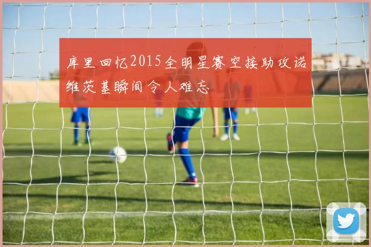 库里回忆2015全明星赛空接助攻诺维茨基瞬间令人难忘
