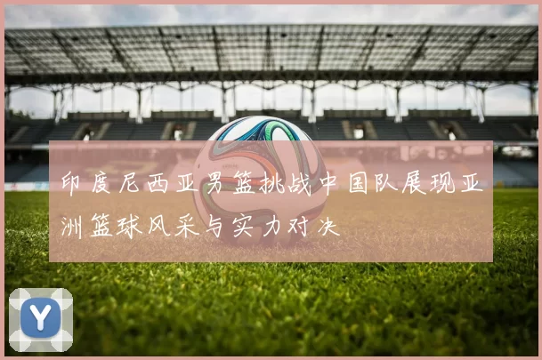 印度尼西亚男篮挑战中国队展现亚洲篮球风采与实力对决