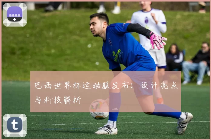 巴西世界杯运动服发布:设计亮点与科技解析