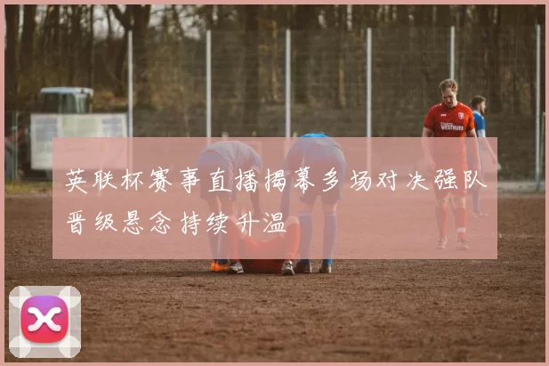 英联杯赛事直播揭幕多场对决强队晋级悬念持续升温