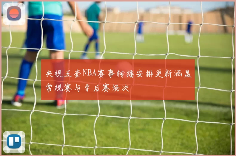 央视五套NBA赛事转播安排更新涵盖常规赛与季后赛场次