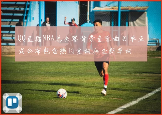 QQ直播NBA总决赛背景音乐曲目单正式公布包含热门金曲和全新单曲