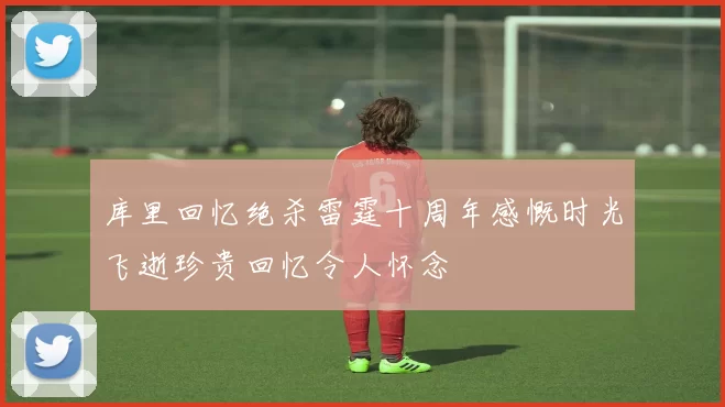 库里回忆绝杀雷霆十周年感慨时光飞逝珍贵回忆令人怀念