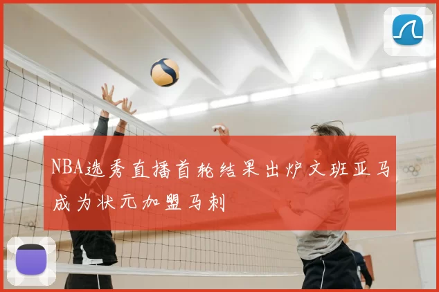 NBA选秀直播首轮结果出炉文班亚马成为状元加盟马刺
