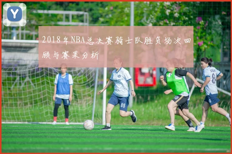 2018年NBA总决赛骑士队胜负场次回顾与赛果分析