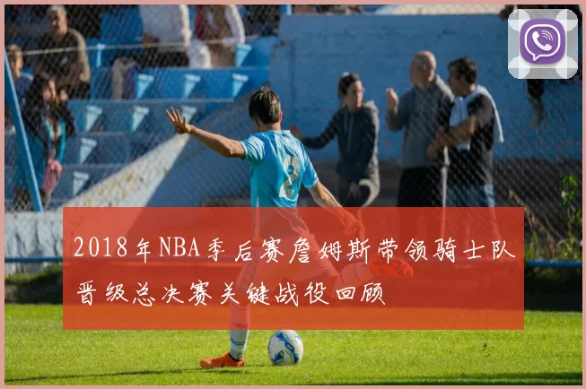 2018年NBA季后赛詹姆斯带领骑士队晋级总决赛关键战役回顾