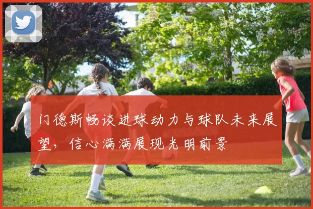 门德斯畅谈进球动力与球队未来展望,信心满满展现光明前景