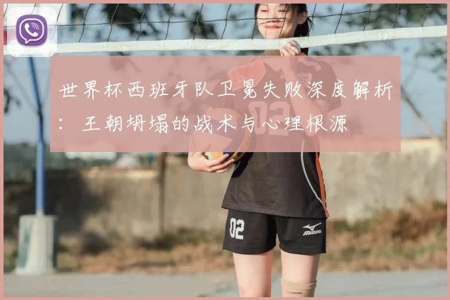 世界杯西班牙队卫冕失败深度解析：王朝坍塌的战术与心理根源