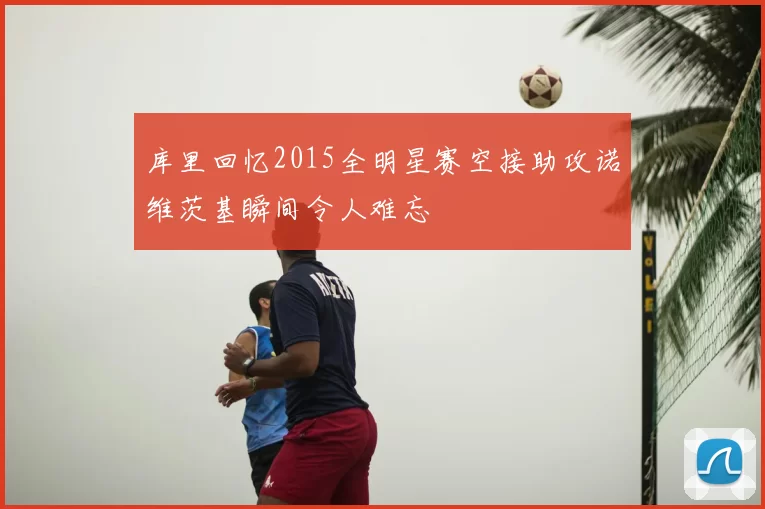 库里回忆2015全明星赛空接助攻诺维茨基瞬间令人难忘